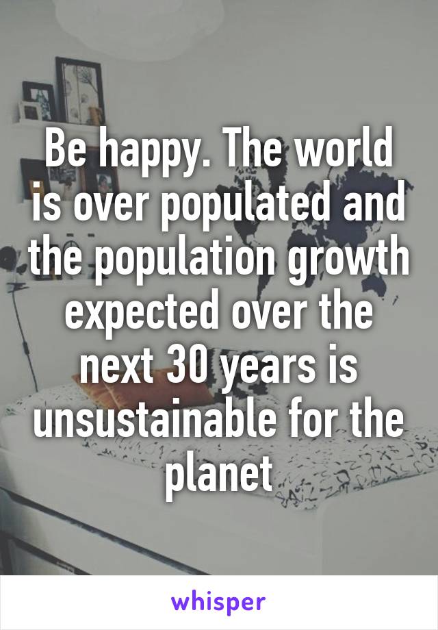 Be happy. The world is over populated and the population growth expected over the next 30 years is unsustainable for the planet