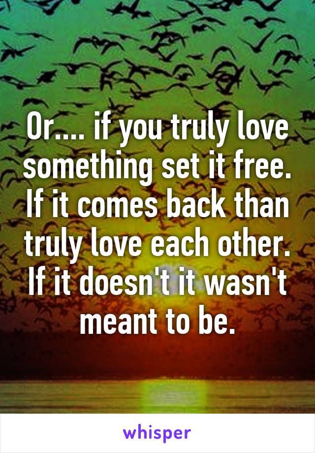 Or.... if you truly love something set it free. If it comes back than truly love each other. If it doesn't it wasn't meant to be.