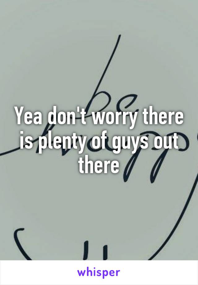 Yea don't worry there is plenty of guys out there