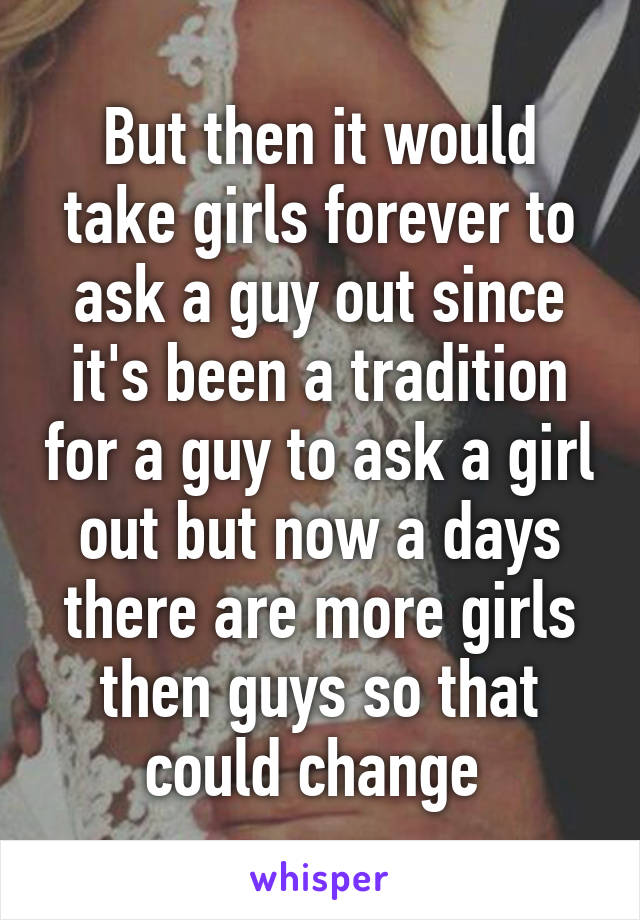 But then it would take girls forever to ask a guy out since it's been a tradition for a guy to ask a girl out but now a days there are more girls then guys so that could change 