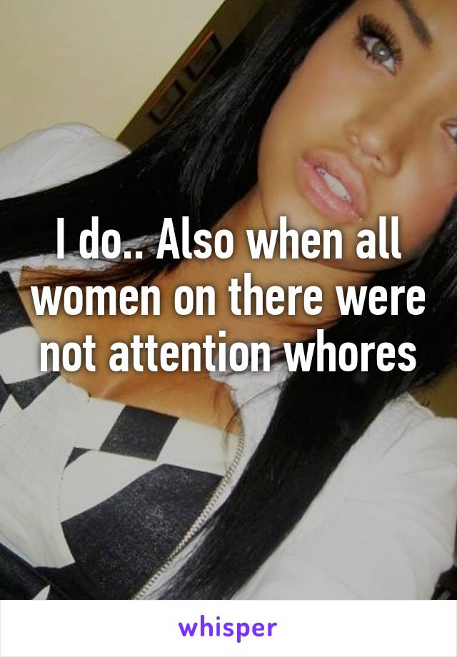 I do.. Also when all women on there were not attention whores
