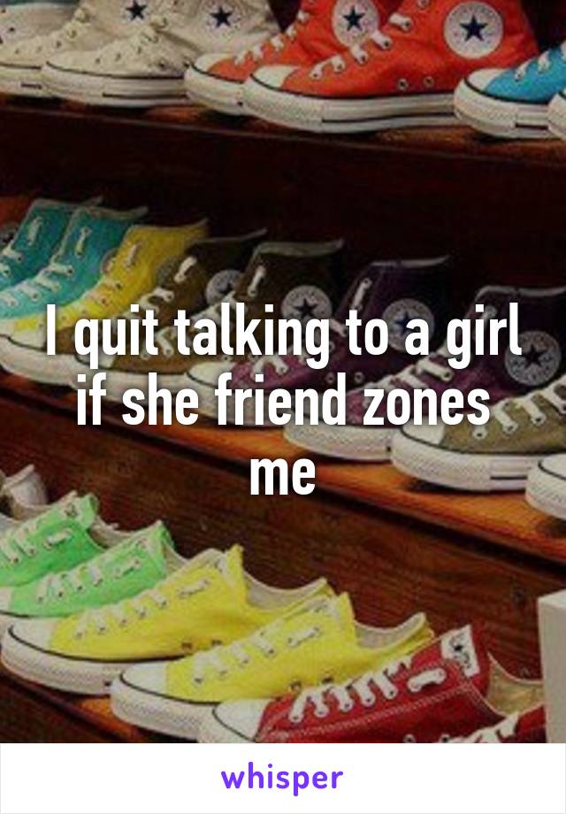 I quit talking to a girl if she friend zones me