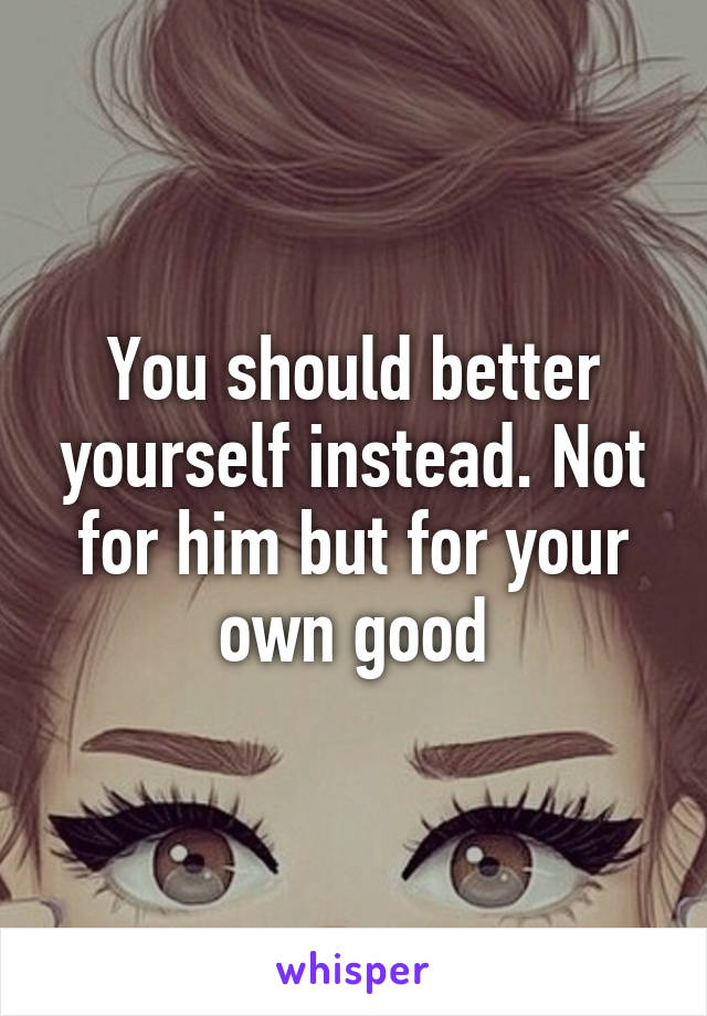 You should better yourself instead. Not for him but for your own good