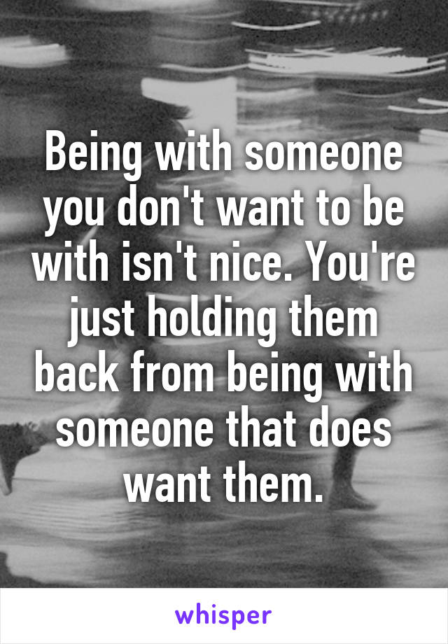 Being with someone you don't want to be with isn't nice. You're just holding them back from being with someone that does want them.