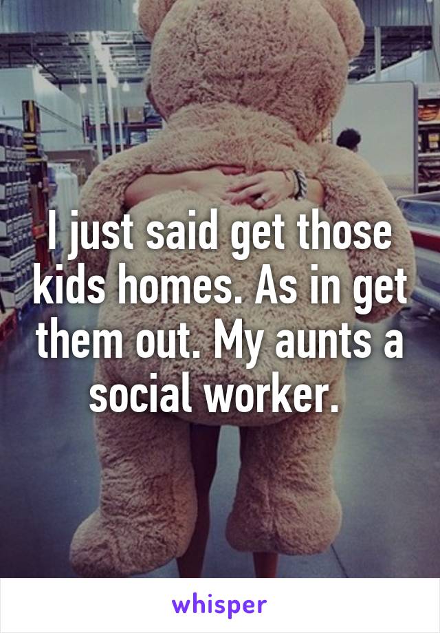 I just said get those kids homes. As in get them out. My aunts a social worker. 