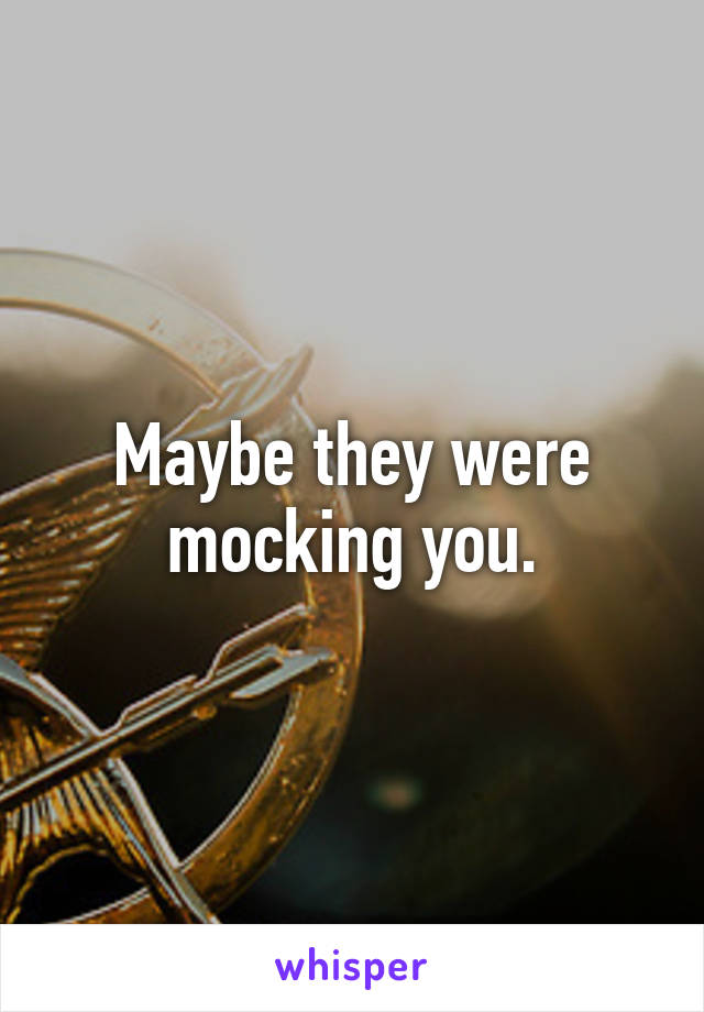 Maybe they were mocking you.