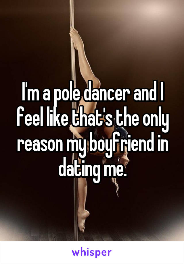 I'm a pole dancer and I feel like that's the only reason my boyfriend in dating me.