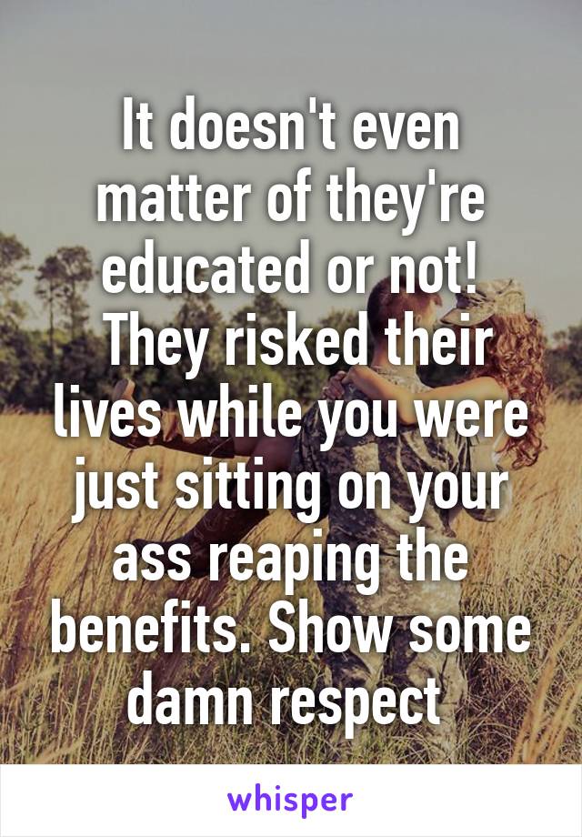 It doesn't even matter of they're educated or not!
 They risked their lives while you were just sitting on your ass reaping the benefits. Show some damn respect 