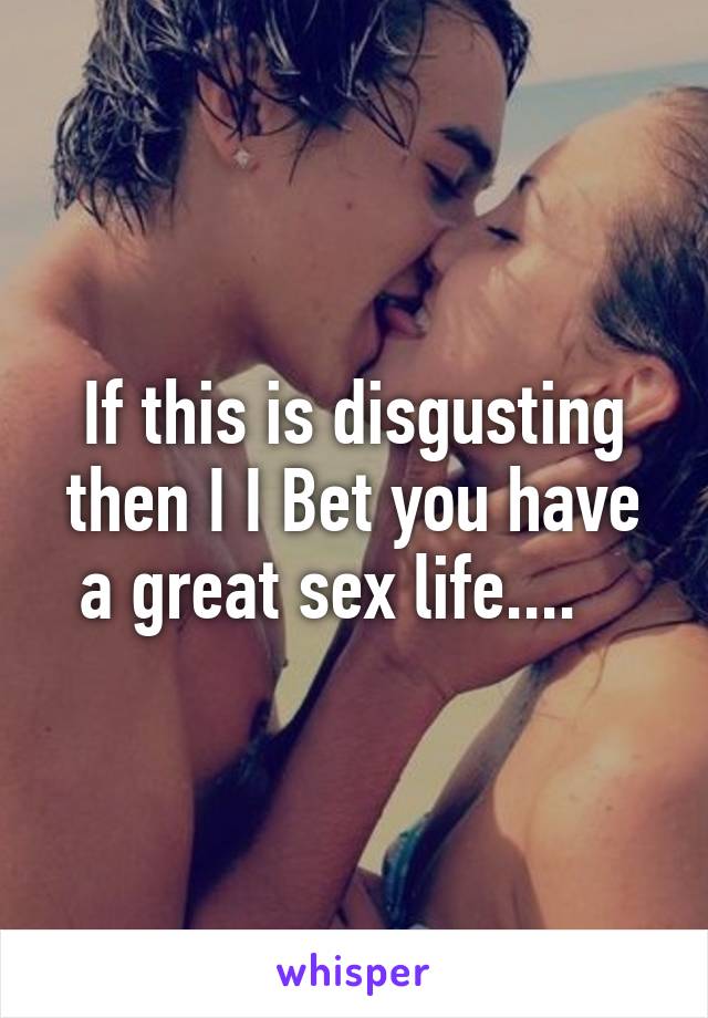 If this is disgusting then I I Bet you have a great sex life....   