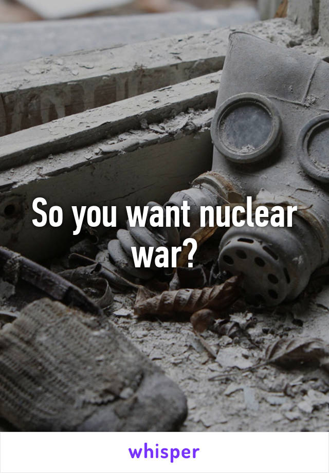 So you want nuclear war?