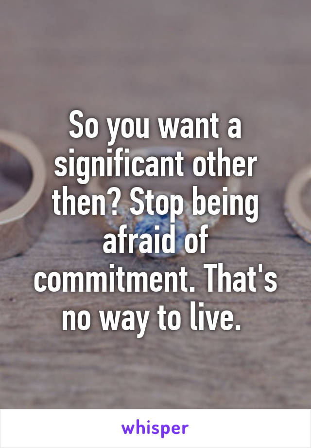 So you want a significant other then? Stop being afraid of commitment. That's no way to live. 