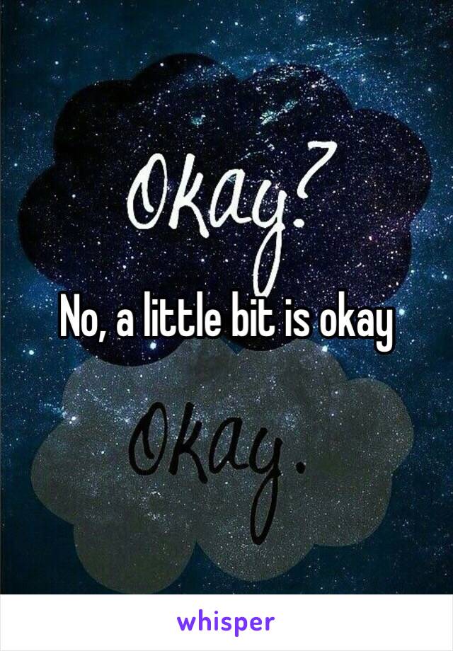 No, a little bit is okay