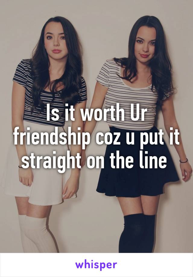 Is it worth Ur friendship coz u put it straight on the line 