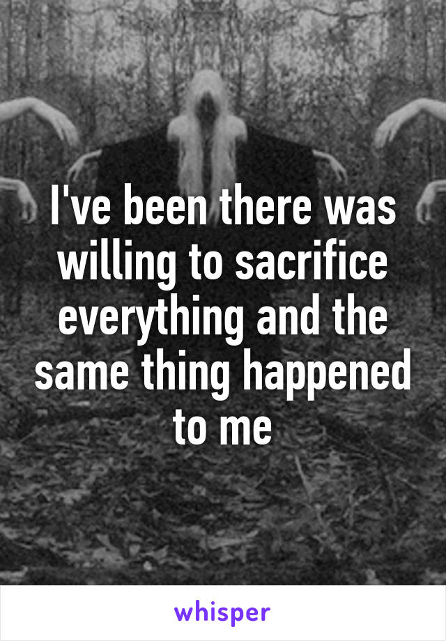 I've been there was willing to sacrifice everything and the same thing happened to me