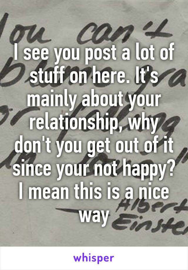 I see you post a lot of stuff on here. It's mainly about your relationship, why don't you get out of it since your not happy? I mean this is a nice way