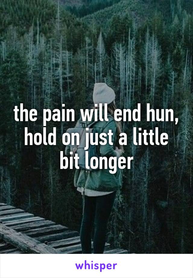 the pain will end hun, hold on just a little bit longer