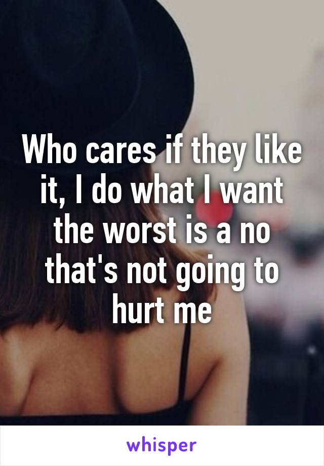 Who cares if they like it, I do what I want the worst is a no that's not going to hurt me