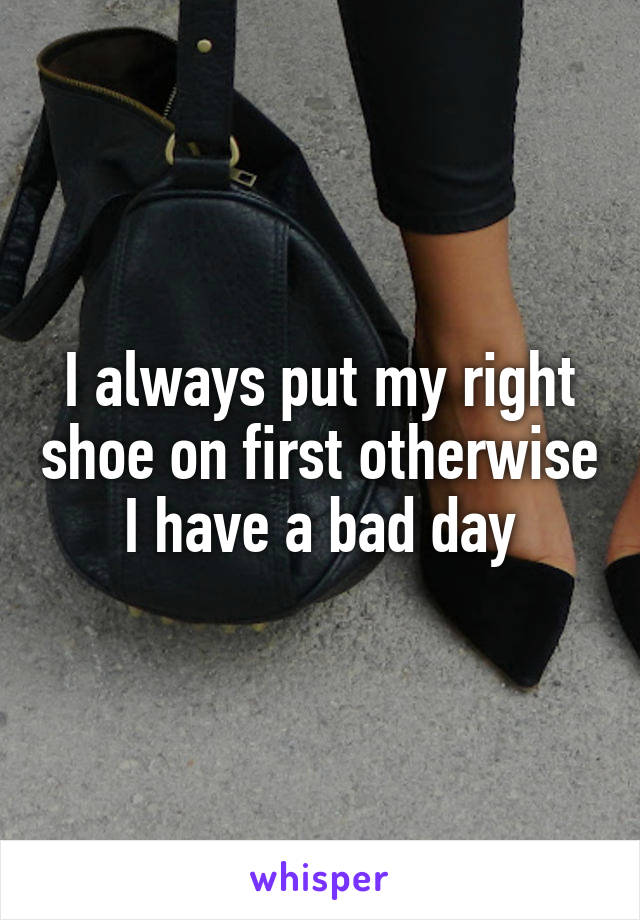 I always put my right shoe on first otherwise I have a bad day