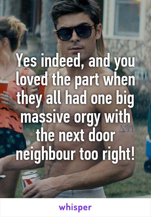 Yes indeed, and you loved the part when they all had one big massive orgy with the next door neighbour too right!