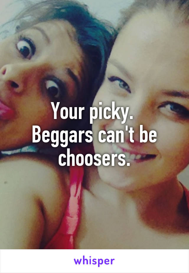 Your picky. 
Beggars can't be choosers.