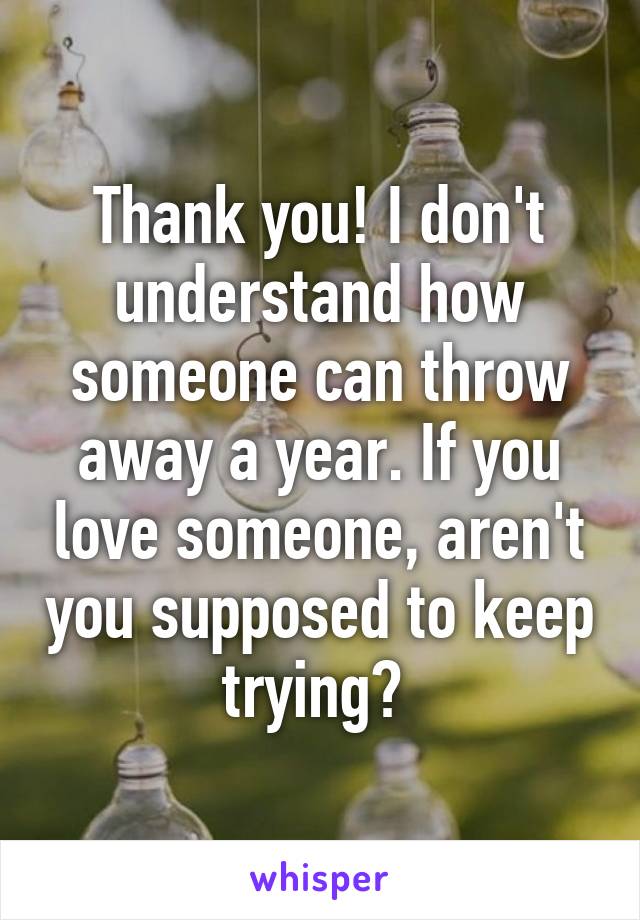 Thank you! I don't understand how someone can throw away a year. If you love someone, aren't you supposed to keep trying? 