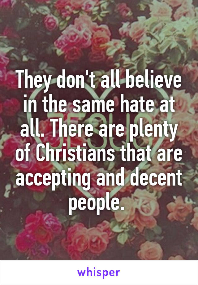 They don't all believe in the same hate at all. There are plenty of Christians that are accepting and decent people. 