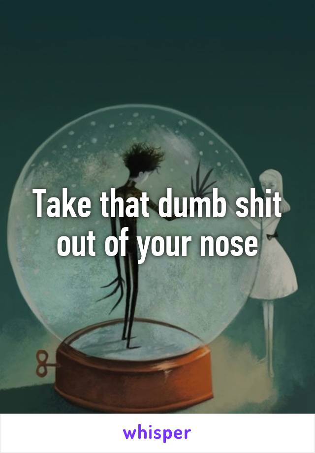 Take that dumb shit out of your nose