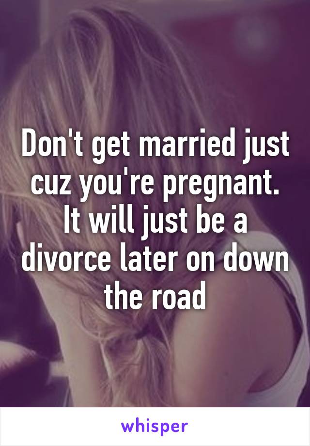 Don't get married just cuz you're pregnant. It will just be a divorce later on down the road