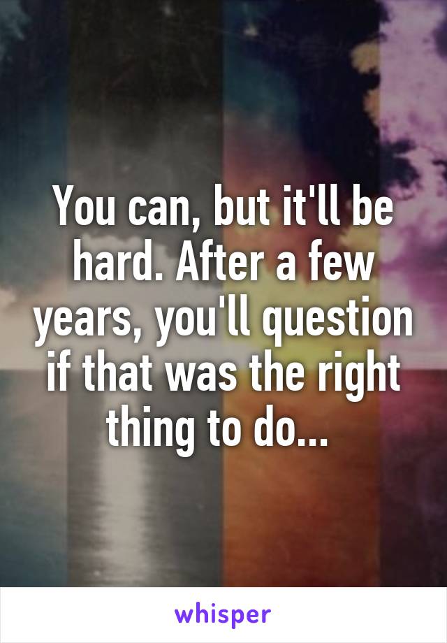 You can, but it'll be hard. After a few years, you'll question if that was the right thing to do... 