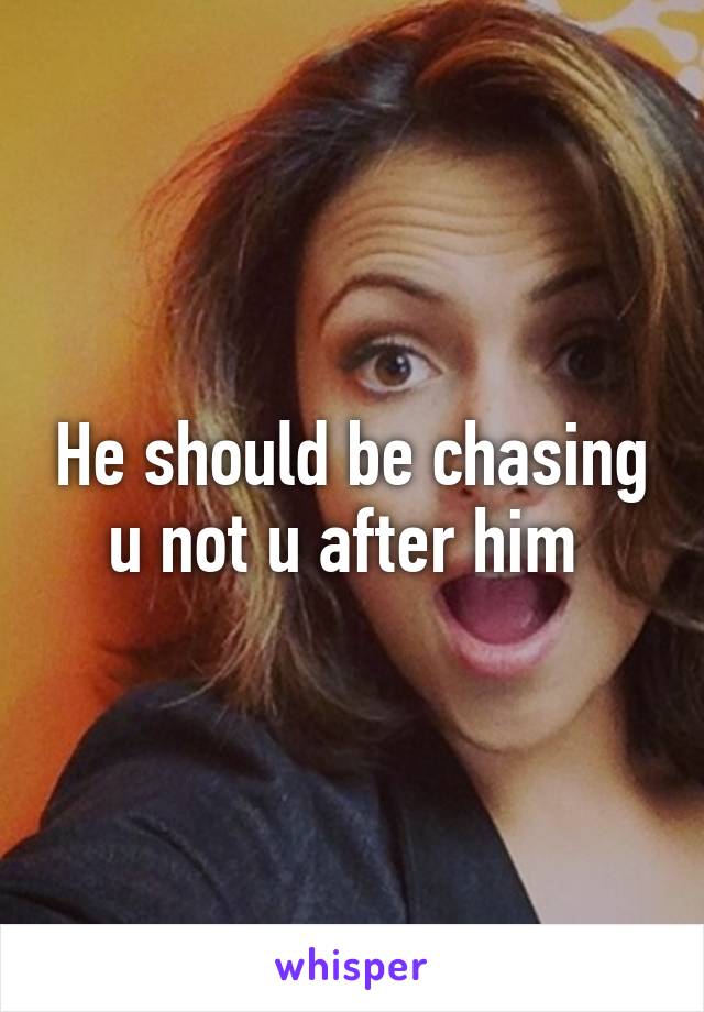 He should be chasing u not u after him 