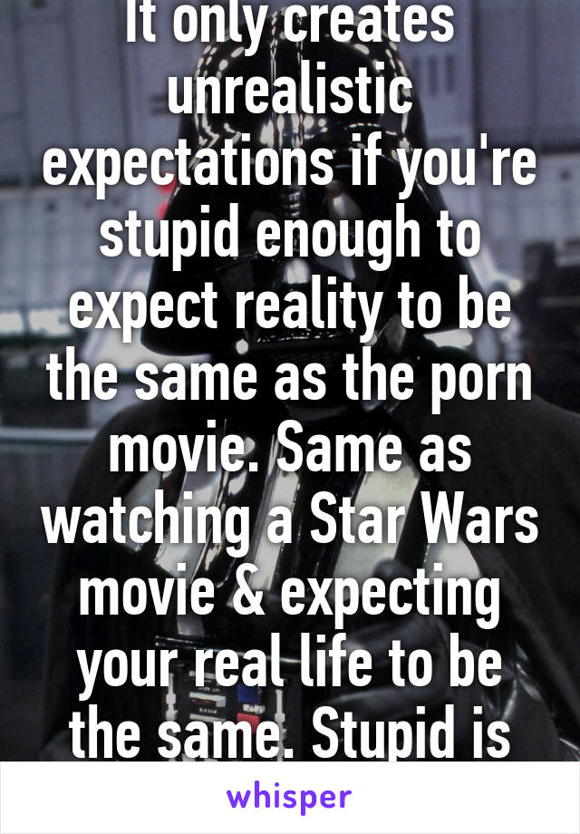 It only creates unrealistic expectations if you're stupid enough to expect reality to be the same as the porn movie. Same as watching a Star Wars movie & expecting your real life to be the same. Stupid is as stupid does. 