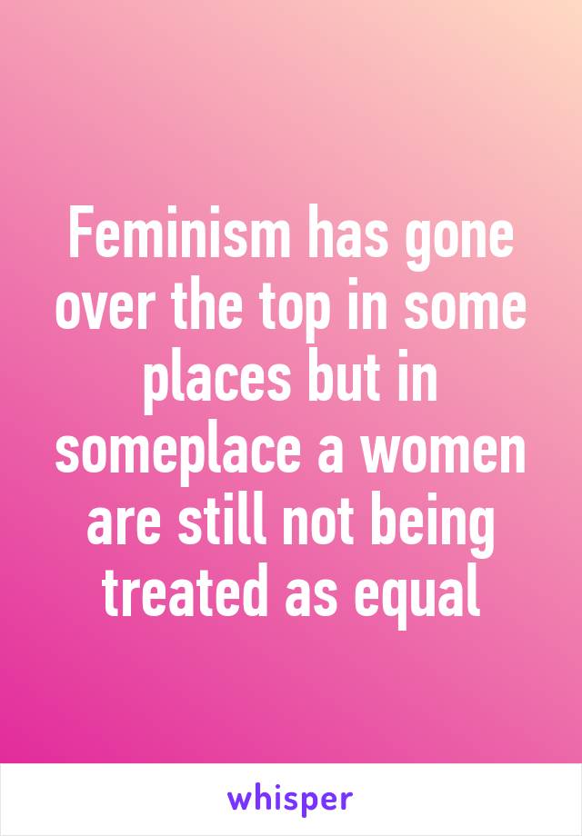 Feminism has gone over the top in some places but in someplace a women are still not being treated as equal