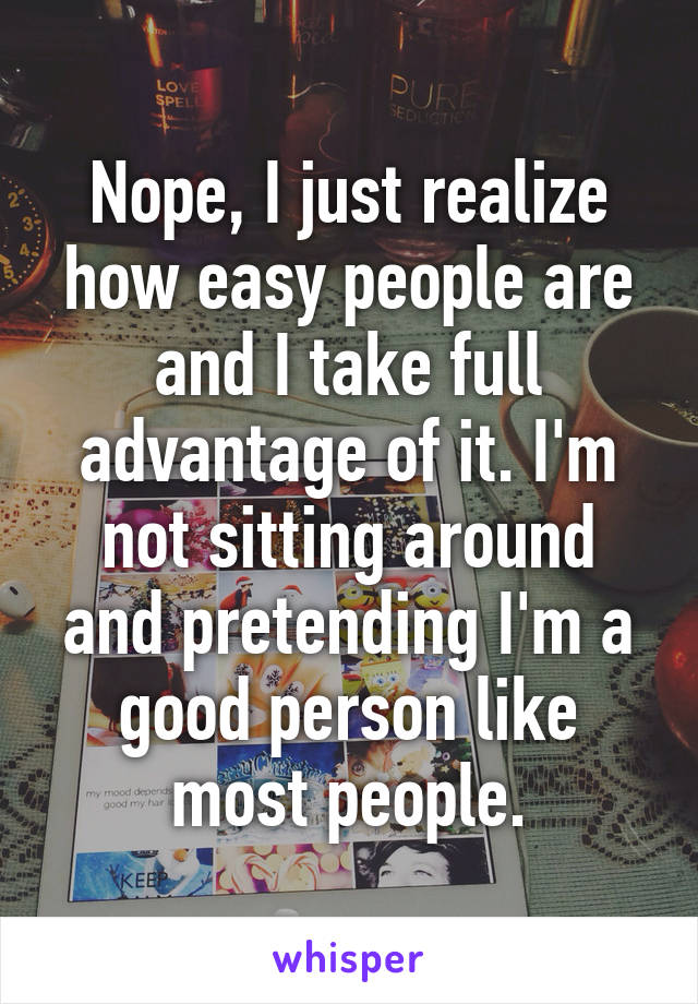 Nope, I just realize how easy people are and I take full advantage of it. I'm not sitting around and pretending I'm a good person like most people.