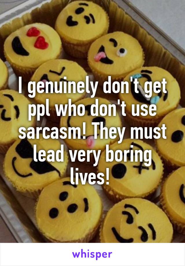 I genuinely don't get ppl who don't use sarcasm! They must lead very boring lives! 