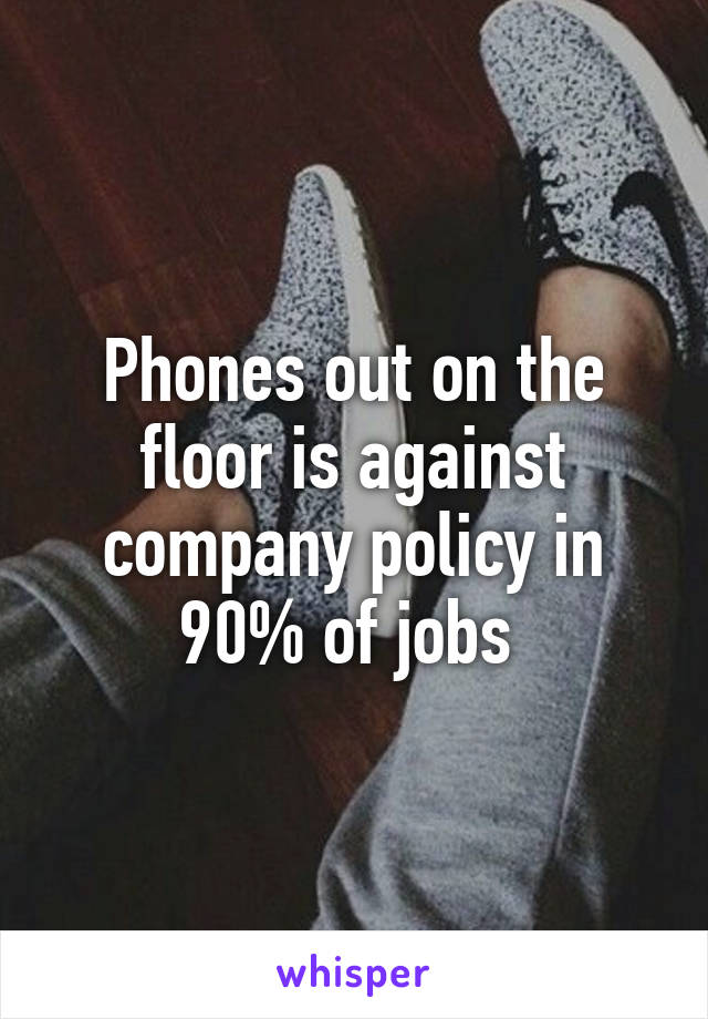 Phones out on the floor is against company policy in 90% of jobs 