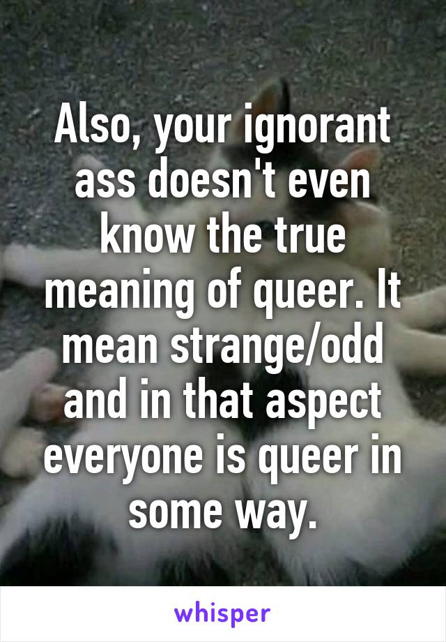 Also, your ignorant ass doesn't even know the true meaning of queer. It mean strange/odd and in that aspect everyone is queer in some way.