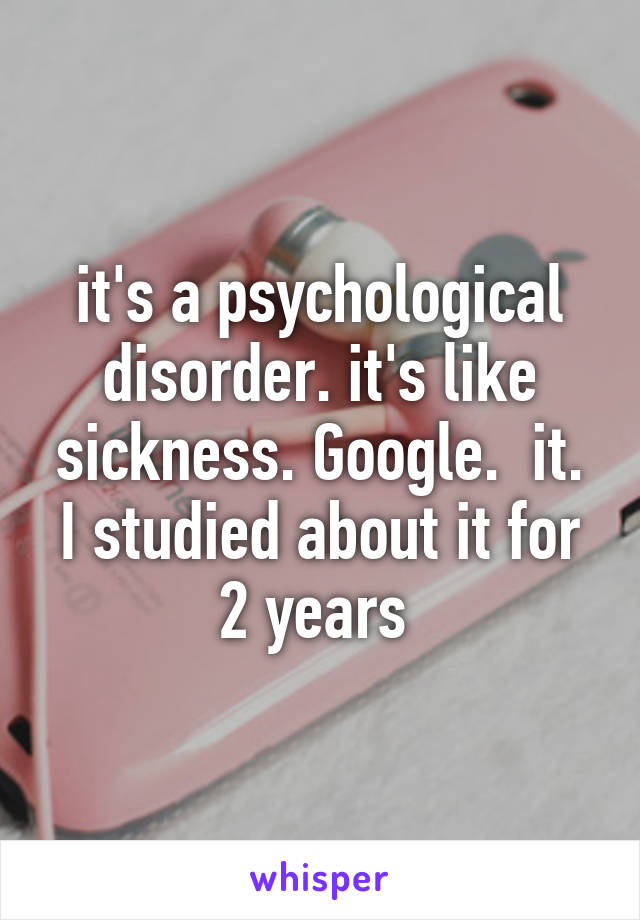 it's a psychological disorder. it's like sickness. Google.  it. I studied about it for 2 years 