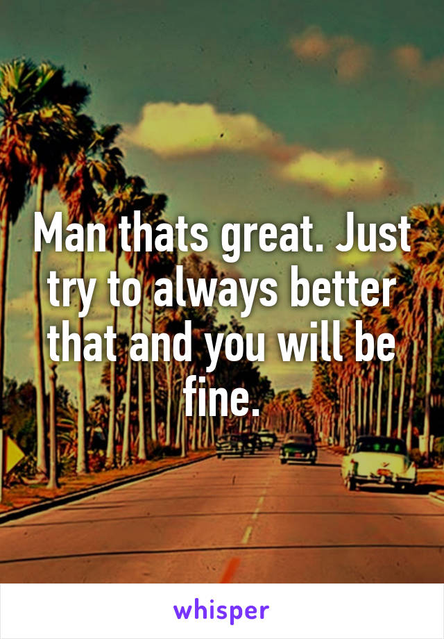 Man thats great. Just try to always better that and you will be fine.