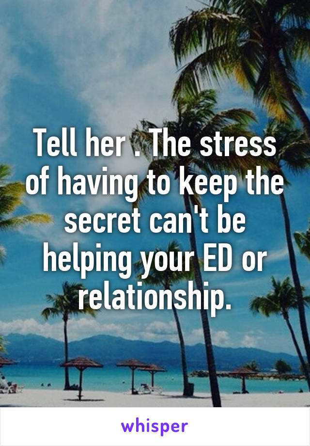 Tell her . The stress of having to keep the secret can't be helping your ED or relationship.