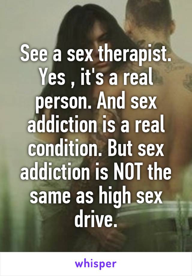 See a sex therapist. Yes , it's a real person. And sex addiction is a real condition. But sex addiction is NOT the same as high sex drive.