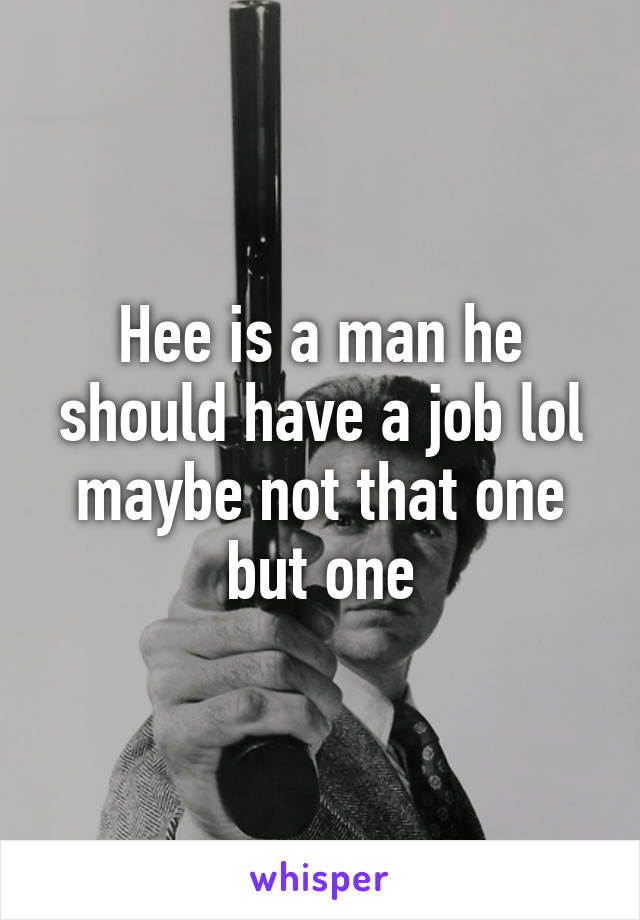 Hee is a man he should have a job lol maybe not that one but one