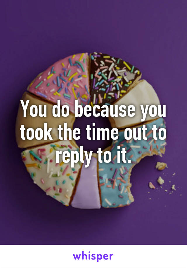 You do because you took the time out to reply to it.