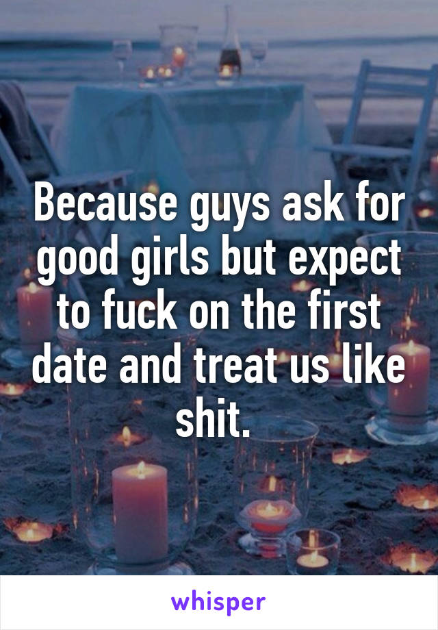 Because guys ask for good girls but expect to fuck on the first date and treat us like shit. 