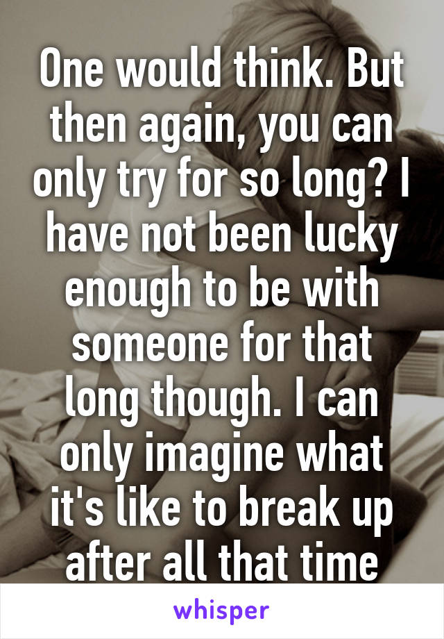 One would think. But then again, you can only try for so long? I have not been lucky enough to be with someone for that long though. I can only imagine what it's like to break up after all that time