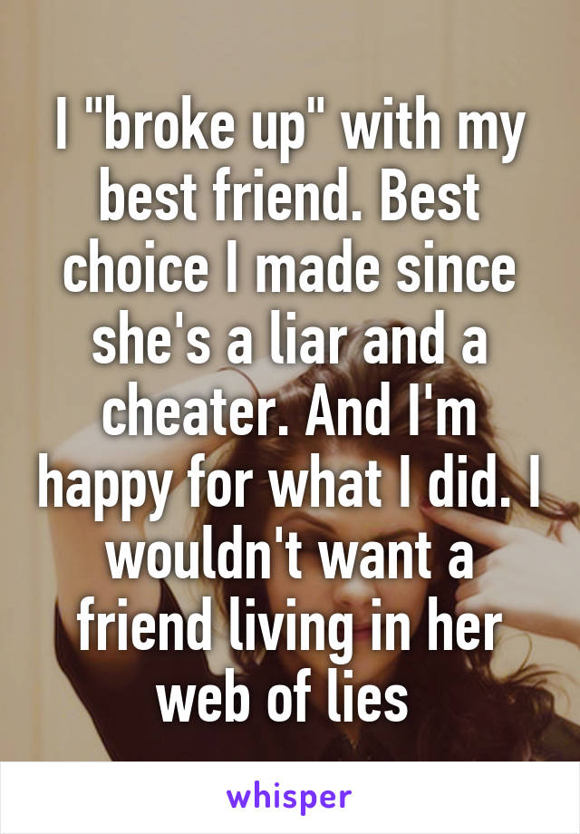 I "broke up" with my best friend. Best choice I made since she's a liar and a cheater. And I'm happy for what I did. I wouldn't want a friend living in her web of lies 