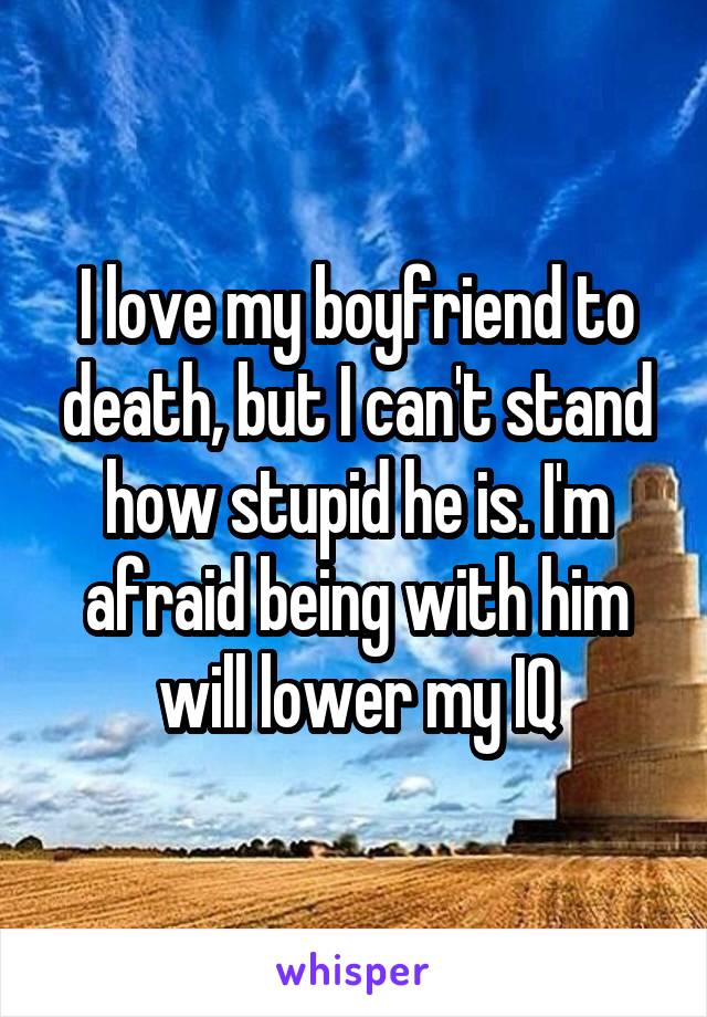 I love my boyfriend to death, but I can't stand how stupid he is. I'm afraid being with him will lower my IQ