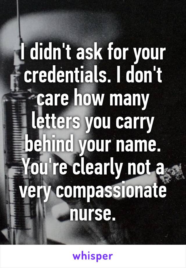 I didn't ask for your credentials. I don't care how many letters you carry behind your name. You're clearly not a very compassionate nurse.