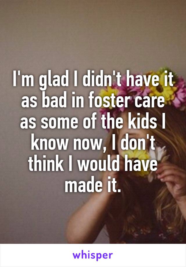 I'm glad I didn't have it as bad in foster care as some of the kids I know now, I don't think I would have made it.