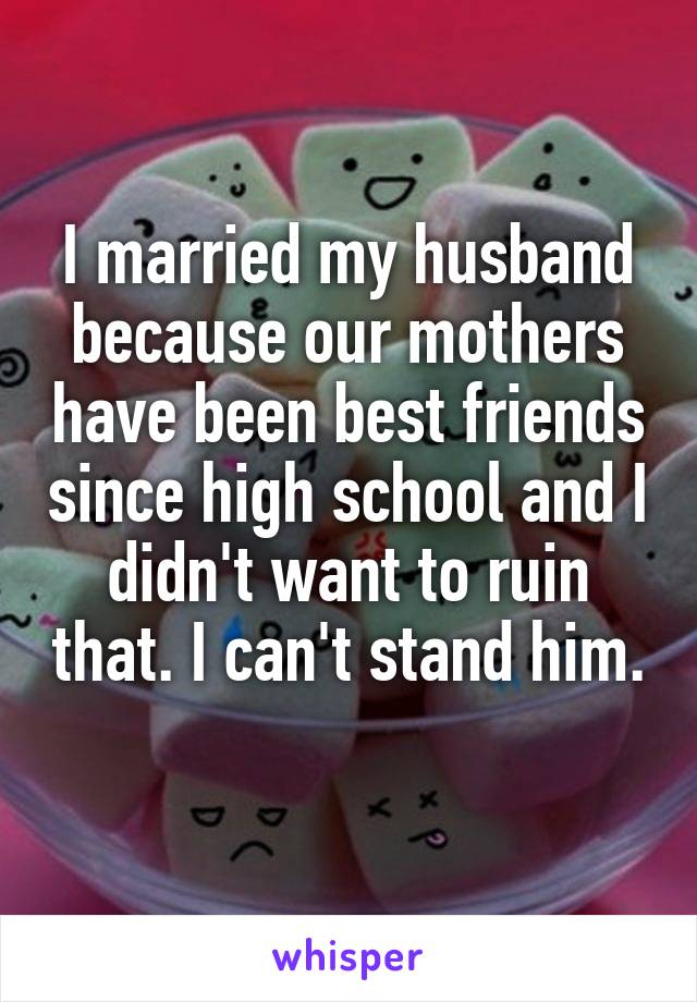 I married my husband because our mothers have been best friends since high school and I didn't want to ruin that. I can't stand him. 
