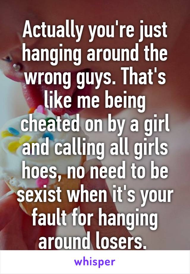 Actually you're just hanging around the wrong guys. That's like me being cheated on by a girl and calling all girls hoes, no need to be sexist when it's your fault for hanging around losers. 